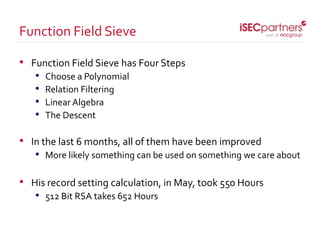 • Function Field Sieve has Four Steps
• Choose a Polynomial
• Relation Filtering
• Linear Algebra
• The Descent
• In the last 6 months, all of them have been improved
• More likely something can be used on something we care about
• His record setting calculation, in May, took 550 Hours
• 512 Bit RSA takes 652 Hours
Function Field Sieve
 