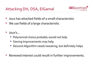 • Joux has attacked fields of a small characteristic
• We use fields of a large characteristic
• Joux’s…
• Polynomial choice probably would not help
• Sieving Improvements may help
• Descent Algorithm needs tweaking, but definitely helps
• Renewed interest could result in further improvements.
Attacking DH, DSA, ElGamal
 