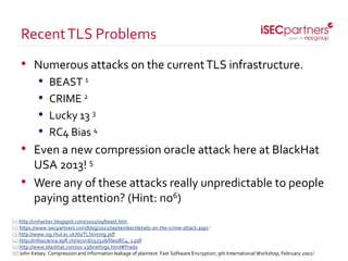 • Numerous attacks on the currentTLS infrastructure.
• BEAST 1
• CRIME 2
• Lucky 13 3
• RC4 Bias 4
• Even a new compression oracle attack here at BlackHat
USA 2013! 5
• Were any of these attacks really unpredictable to people
paying attention? (Hint: no6)
RecentTLS Problems
[1] http://vnhacker.blogspot.com/2011/09/beast.htm
[2] https://www.isecpartners.com/blog/2012/september/details-on-the-crime-attack.aspx l
[3] http://www.isg.rhul.ac.uk/tls/TLStiming.pdf
[4] http://infoscience.epfl.ch/record/152526/files/RC4_1.pdf
[5] http://www.blackhat.com/us-13/briefings.html#Prado
[6] John Kelsey. Compression and information leakage of plaintext. Fast Software Encryption, 9th International Workshop, February 2002!
 