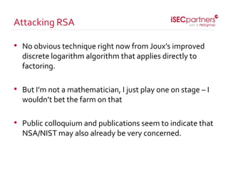 • No obvious technique right now from Joux’s improved
discrete logarithm algorithm that applies directly to
factoring.
• But I’m not a mathematician, I just play one on stage – I
wouldn’t bet the farm on that
• Public colloquium and publications seem to indicate that
NSA/NIST may also already be very concerned.
Attacking RSA
 