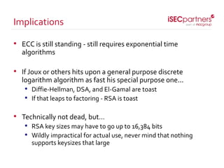 • ECC is still standing - still requires exponential time
algorithms
• If Joux or others hits upon a general purpose discrete
logarithm algorithm as fast his special purpose one...
• Diffie-Hellman, DSA, and El-Gamal are toast
• If that leaps to factoring - RSA is toast
• Technically not dead, but…
• RSA key sizes may have to go up to 16,384 bits
• Wildly impractical for actual use, never mind that nothing
supports keysizes that large
Implications
 