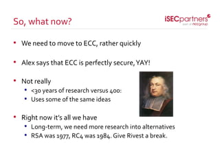 • We need to move to ECC, rather quickly
• Alex says that ECC is perfectly secure,YAY!
• Not really
• <30 years of research versus 400:
• Uses some of the same ideas
• Right now it’s all we have
• Long-term, we need more research into alternatives
• RSA was 1977, RC4 was 1984. Give Rivest a break.
So, what now?
 