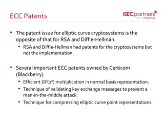• The patent issue for elliptic curve cryptosystems is the
opposite of that for RSA and Diffie-Hellman.
• RSA and Diffie-Hellman had patents for the cryptosystems but
not the implementation.
• Several important ECC patents owned by Certicom
(Blackberry)
• Efficient GF(2n) multiplication in normal basis representation.
• Technique of validating key exchange messages to prevent a
man-in-the-middle attack.
• Technique for compressing elliptic curve point representations.
ECC Patents
 