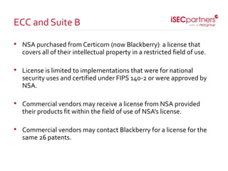 • NSA purchased from Certicom (now Blackberry) a license that
covers all of their intellectual property in a restricted field of use.
• License is limited to implementations that were for national
security uses and certified under FIPS 140-2 or were approved by
NSA.
• Commercial vendors may receive a license from NSA provided
their products fit within the field of use of NSA’s license.
• Commercial vendors may contact Blackberry for a license for the
same 26 patents.
ECC and Suite B
 