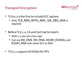 • TLSv1.2 is the first to include ECC options
• Only TLS_RSA_WITH_AES_128_CBC_SHA is
required
• BeforeTLS 1.2, CA and Cert had to match.
• With 1.2 you can cross-sign
• Can use DH_DSS, DH_RSA, ECDH_ECDSA, and
ECDH_RSA with either ECC or RSA
• TLS 1.1 supports ECDH(E) for PFS
Transport Encryption
 