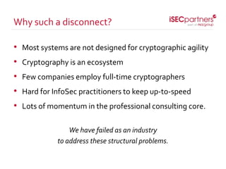 • Most systems are not designed for cryptographic agility
• Cryptography is an ecosystem
• Few companies employ full-time cryptographers
• Hard for InfoSec practitioners to keep up-to-speed
• Lots of momentum in the professional consulting core.
We have failed as an industry
to address these structural problems.
Why such a disconnect?
 