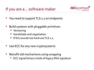 • You need to supportTLS 1.2 on endpoints
• Build systems with pluggable primitives
• Versioning
• Handshake and negotiation
• If this sounds too hard useTLS 1.2
• Use ECC for any new cryptosystems
• Retrofit old mechanisms using wrapping
• ECC signed binary inside of legacy RSA signature
If you are a… software maker
 