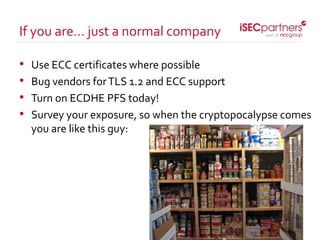 • Use ECC certificates where possible
• Bug vendors forTLS 1.2 and ECC support
• Turn on ECDHE PFS today!
• Survey your exposure, so when the cryptopocalypse comes
you are like this guy:
If you are… just a normal company
 