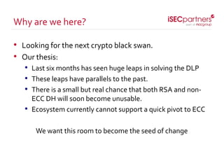 • Looking for the next crypto black swan.
• Our thesis:
• Last six months has seen huge leaps in solving the DLP
• These leaps have parallels to the past.
• There is a small but real chance that both RSA and non-
ECC DH will soon become unusable.
• Ecosystem currently cannot support a quick pivot to ECC
We want this room to become the seed of change
Why are we here?
 