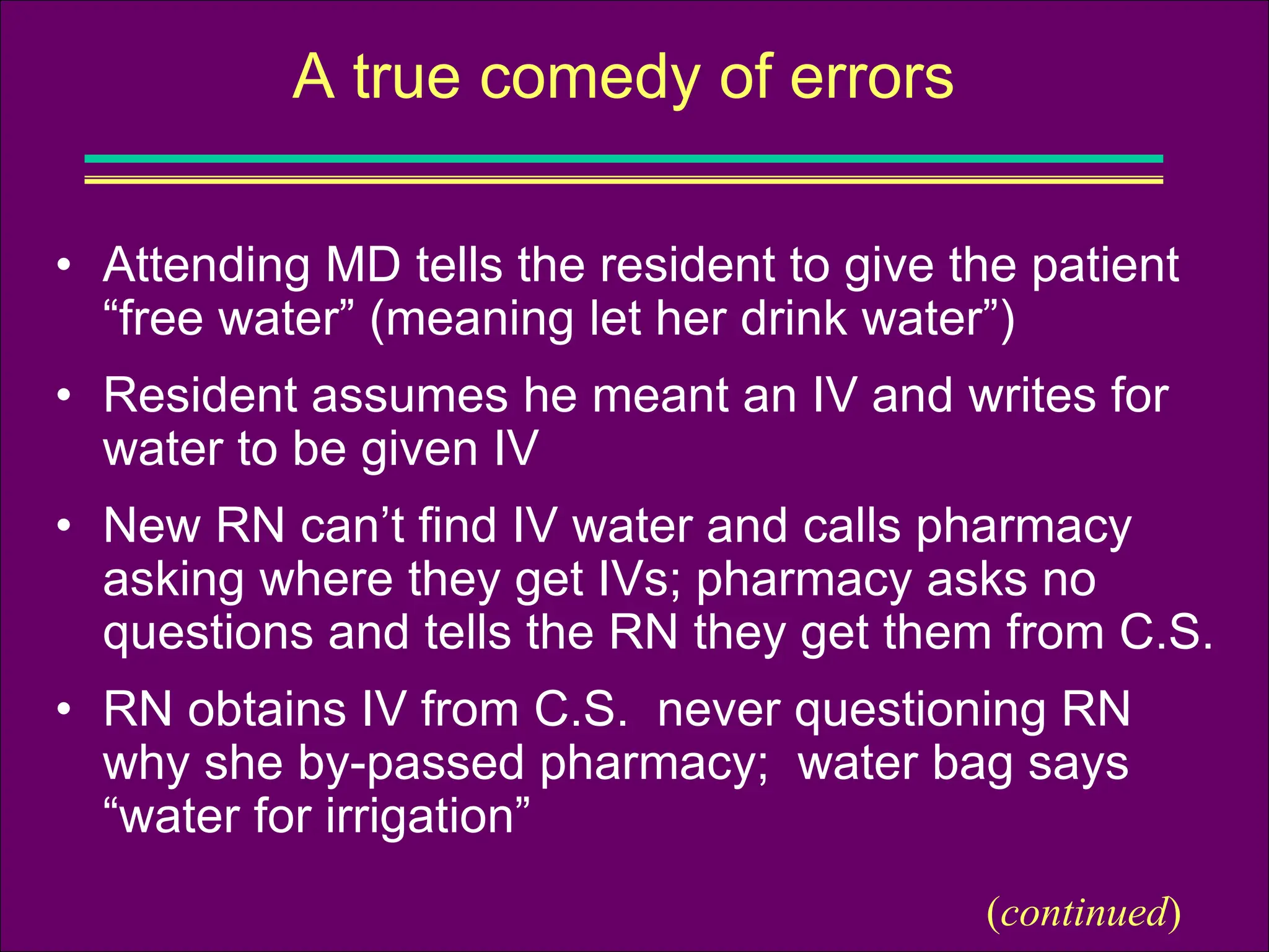 • Attending MD tells the resident to give the patient
“free water” (meaning let her drink water”)
• Resident assumes he meant an IV and writes for
water to be given IV
• New RN can’t find IV water and calls pharmacy
asking where they get IVs; pharmacy asks no
questions and tells the RN they get them from C.S.
• RN obtains IV from C.S. never questioning RN
why she by-passed pharmacy; water bag says
“water for irrigation”
A true comedy of errors
(continued)
 