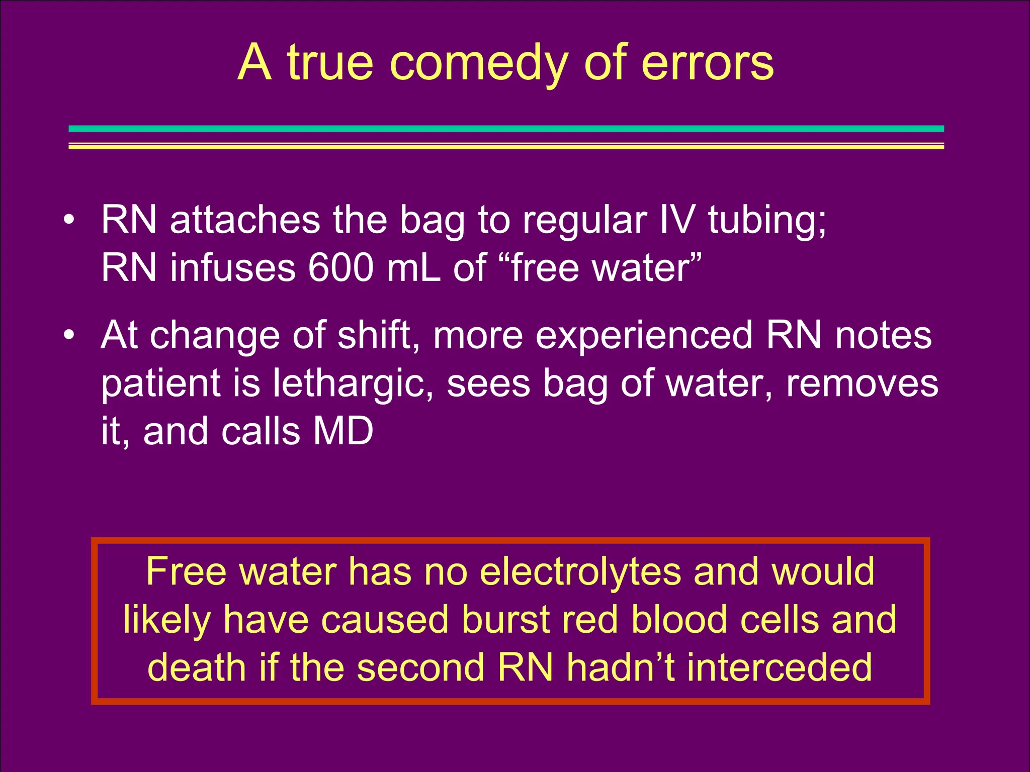 • RN attaches the bag to regular IV tubing;
RN infuses 600 mL of “free water”
• At change of shift, more experienced RN notes
patient is lethargic, sees bag of water, removes
it, and calls MD
A true comedy of errors
Free water has no electrolytes and would
likely have caused burst red blood cells and
death if the second RN hadn’t interceded
 