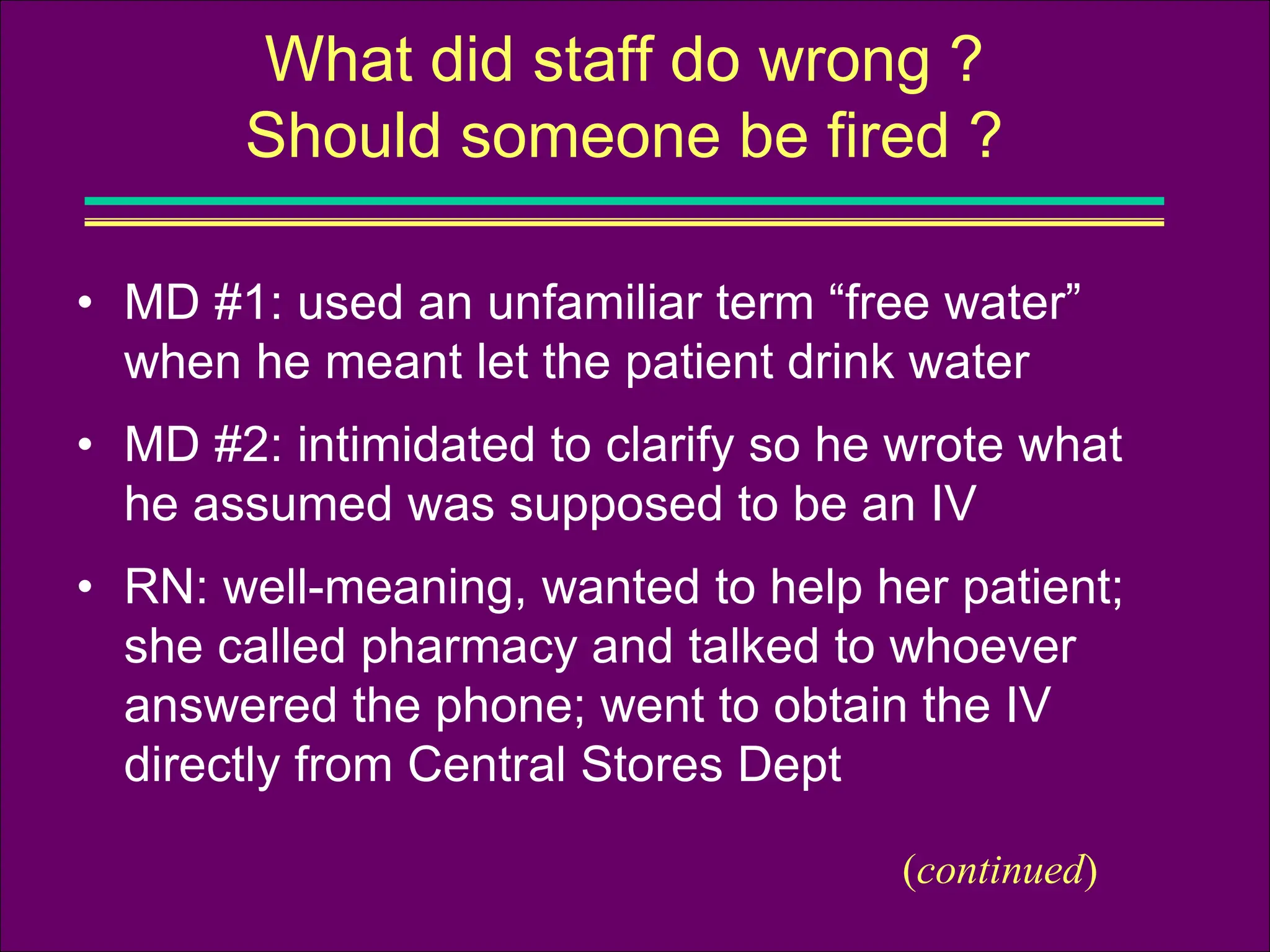 • MD #1: used an unfamiliar term “free water”
when he meant let the patient drink water
• MD #2: intimidated to clarify so he wrote what
he assumed was supposed to be an IV
• RN: well-meaning, wanted to help her patient;
she called pharmacy and talked to whoever
answered the phone; went to obtain the IV
directly from Central Stores Dept
What did staff do wrong ?
Should someone be fired ?
(continued)
 