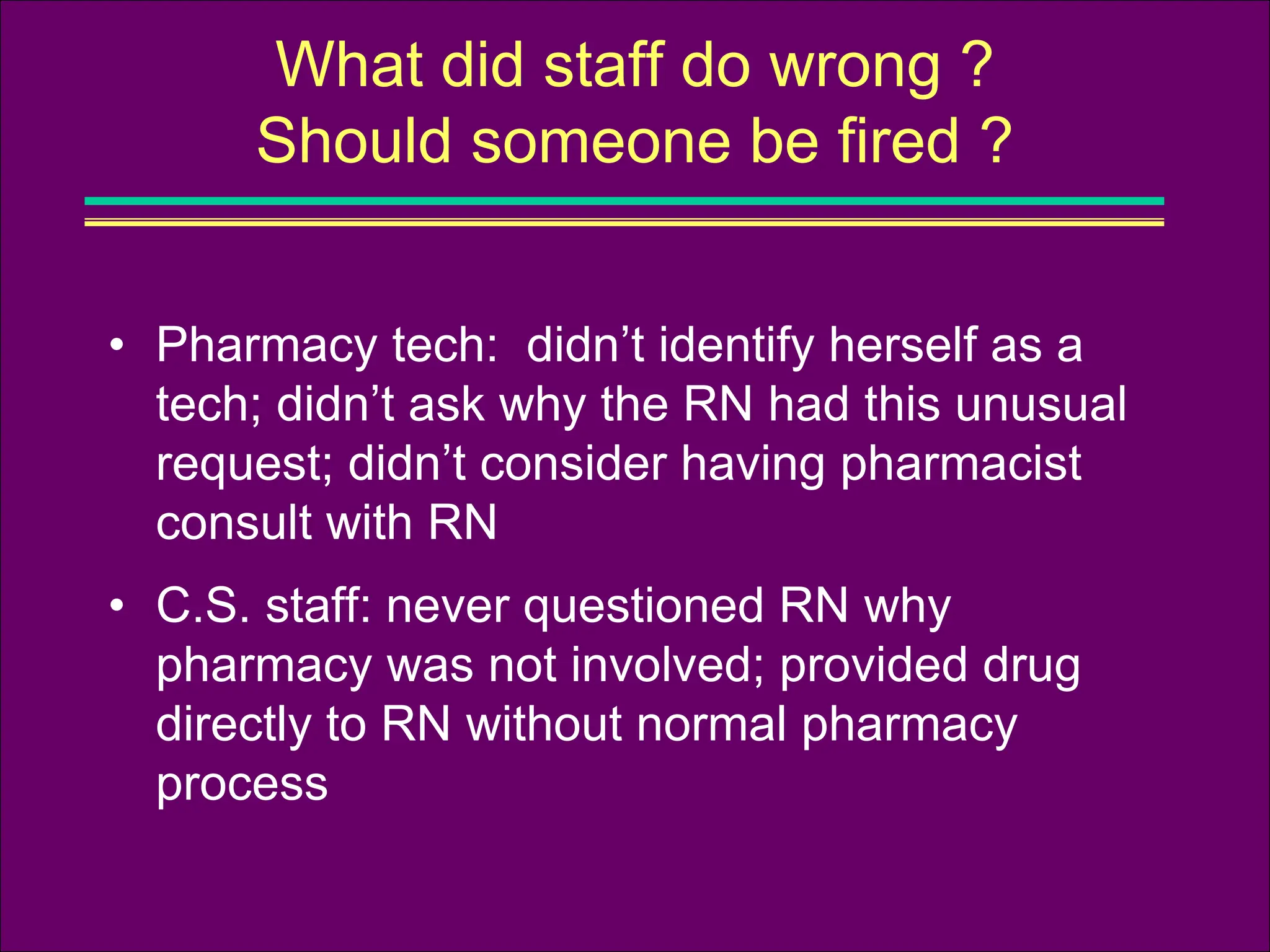 • Pharmacy tech: didn’t identify herself as a
tech; didn’t ask why the RN had this unusual
request; didn’t consider having pharmacist
consult with RN
• C.S. staff: never questioned RN why
pharmacy was not involved; provided drug
directly to RN without normal pharmacy
process
What did staff do wrong ?
Should someone be fired ?
 