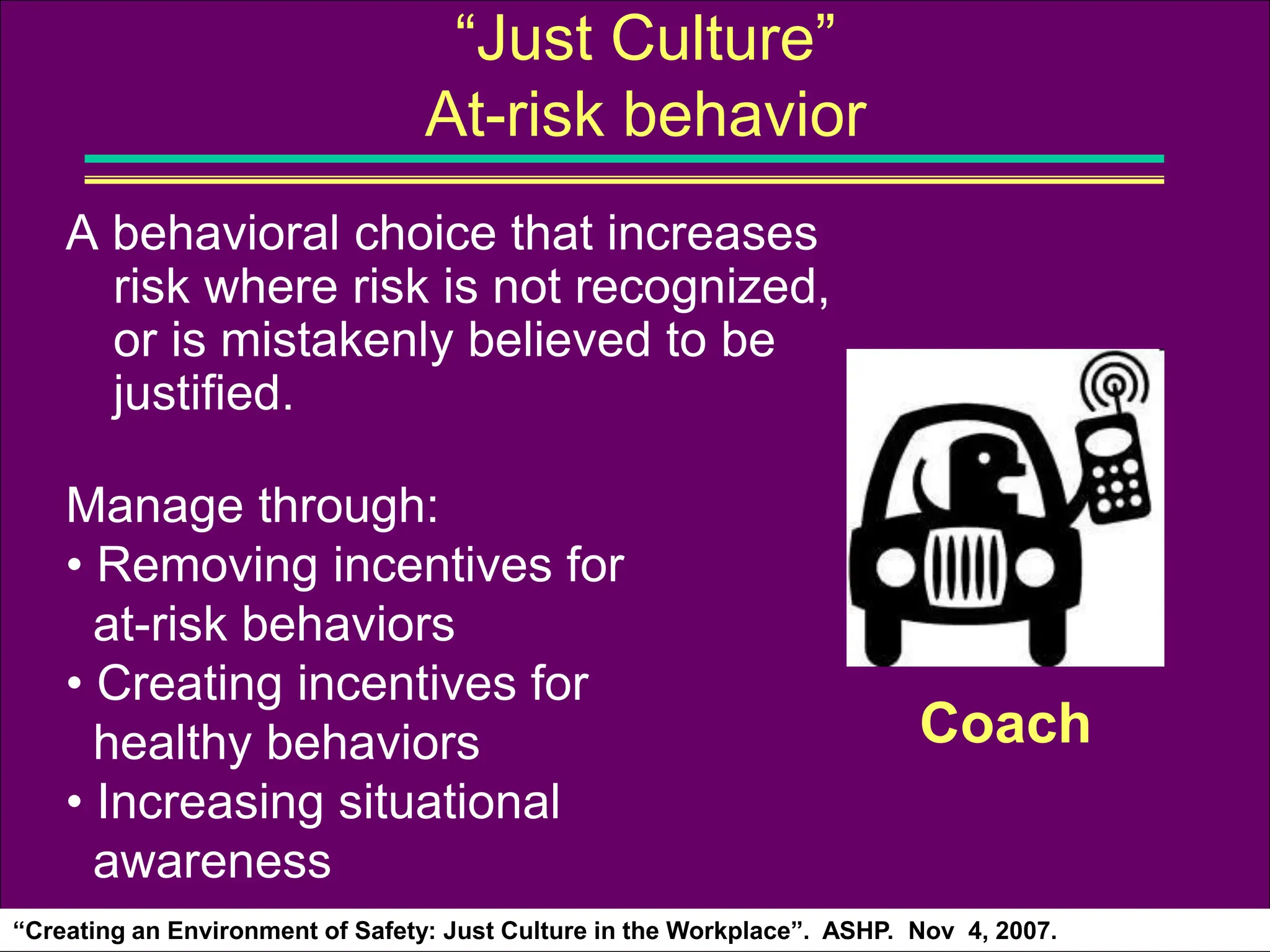 A behavioral choice that increases
risk where risk is not recognized,
or is mistakenly believed to be
justified.
Manage through:
• Removing incentives for
at-risk behaviors
• Creating incentives for
healthy behaviors
• Increasing situational
awareness
“Just Culture”
At-risk behavior
Coach
“Creating an Environment of Safety: Just Culture in the Workplace”. ASHP. Nov 4, 2007.
 