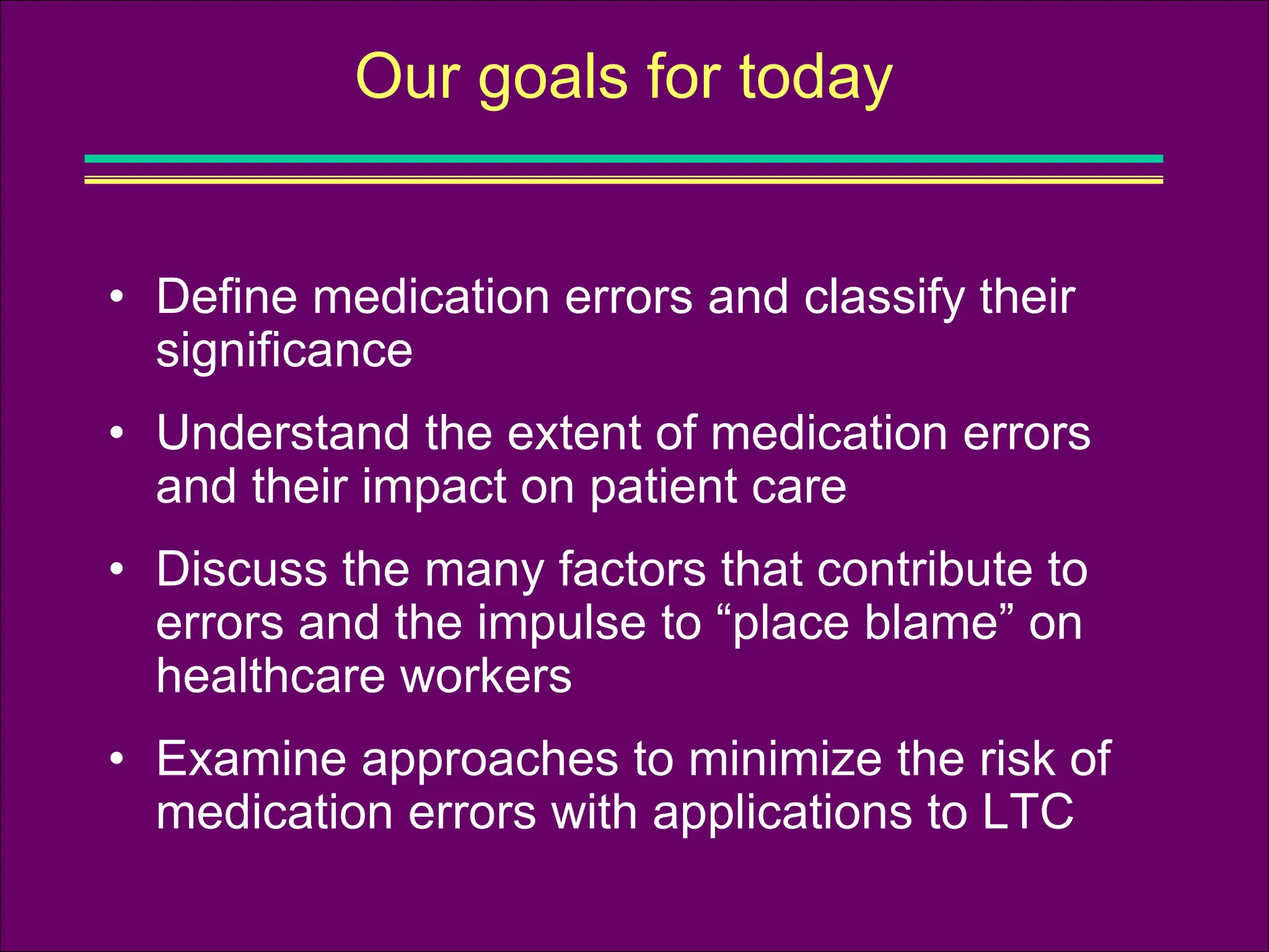 • Define medication errors and classify their
significance
• Understand the extent of medication errors
and their impact on patient care
• Discuss the many factors that contribute to
errors and the impulse to “place blame” on
healthcare workers
• Examine approaches to minimize the risk of
medication errors with applications to LTC
Our goals for today
 