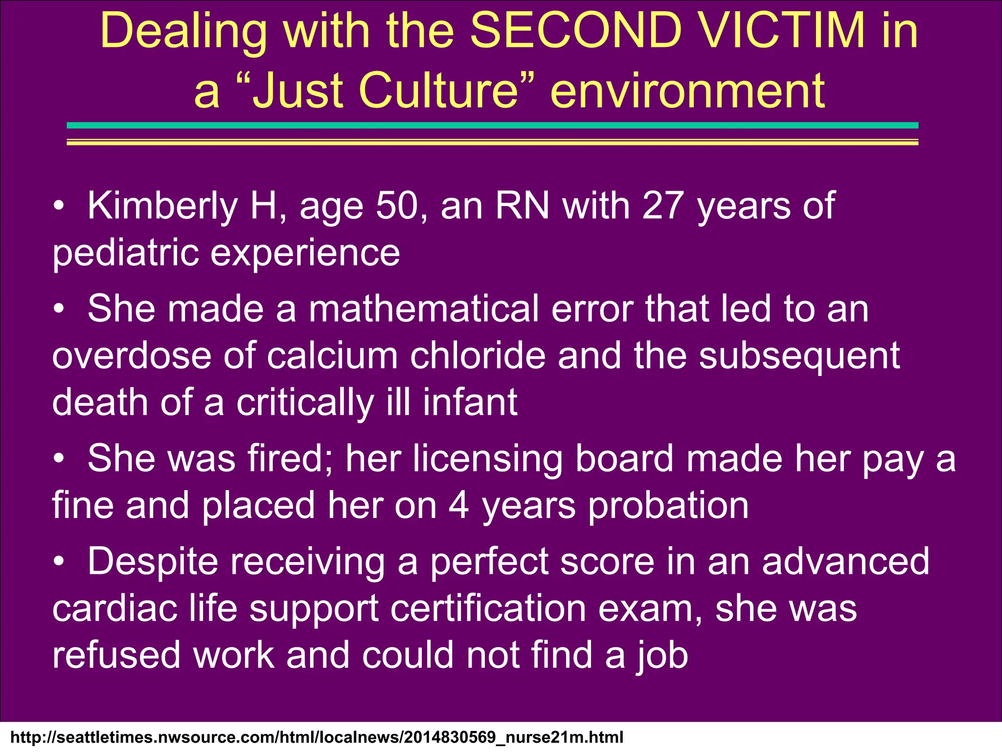 http://seattletimes.nwsource.com/html/localnews/2014830569_nurse21m.html
Dealing with the SECOND VICTIM in
a “Just Culture” environment
• Kimberly H, age 50, an RN with 27 years of
pediatric experience
• She made a mathematical error that led to an
overdose of calcium chloride and the subsequent
death of a critically ill infant
• She was fired; her licensing board made her pay a
fine and placed her on 4 years probation
• Despite receiving a perfect score in an advanced
cardiac life support certification exam, she was
refused work and could not find a job
 