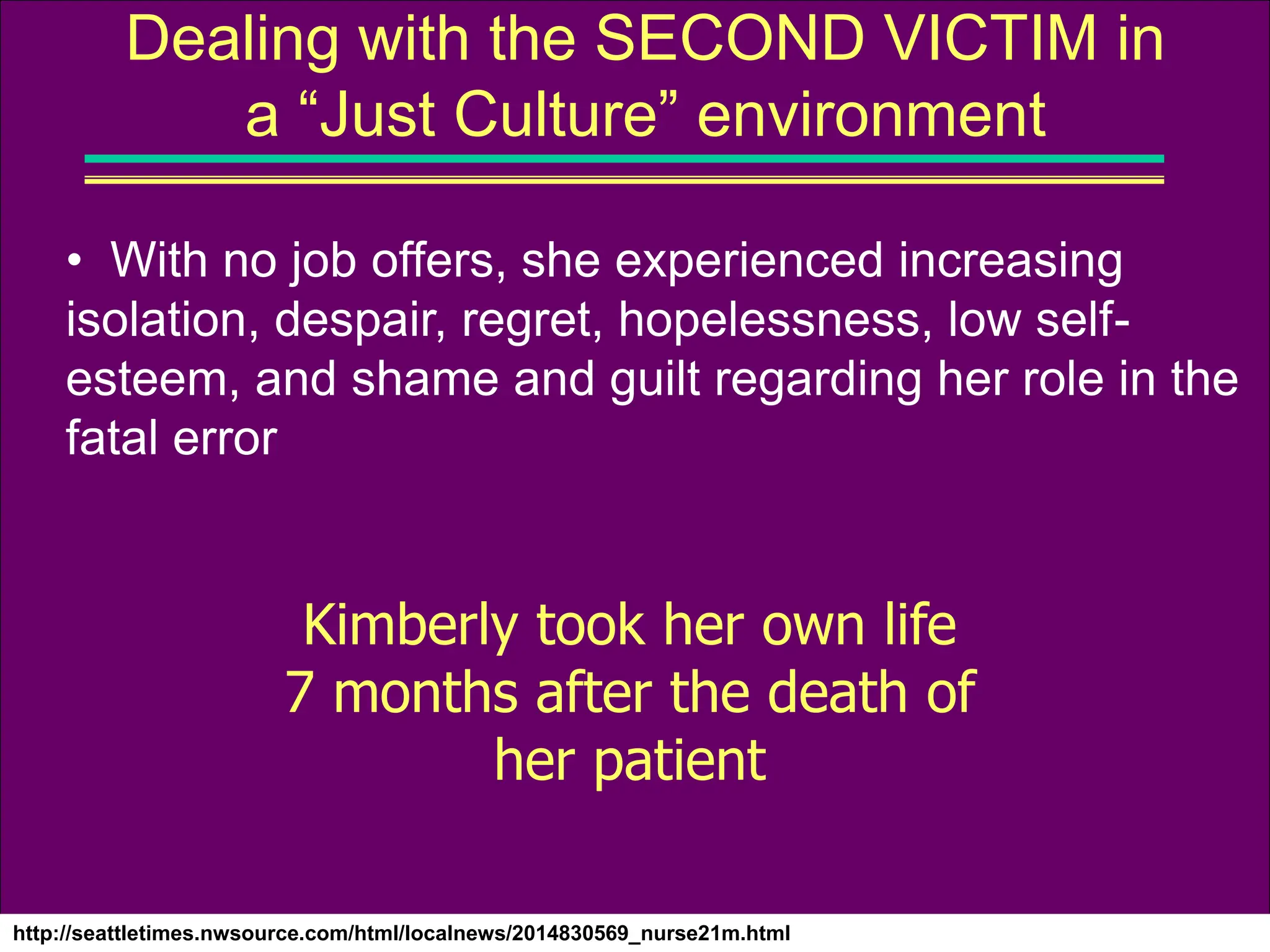 http://seattletimes.nwsource.com/html/localnews/2014830569_nurse21m.html
Dealing with the SECOND VICTIM in
a “Just Culture” environment
• With no job offers, she experienced increasing
isolation, despair, regret, hopelessness, low self-
esteem, and shame and guilt regarding her role in the
fatal error
Kimberly took her own life
7 months after the death of
her patient
 