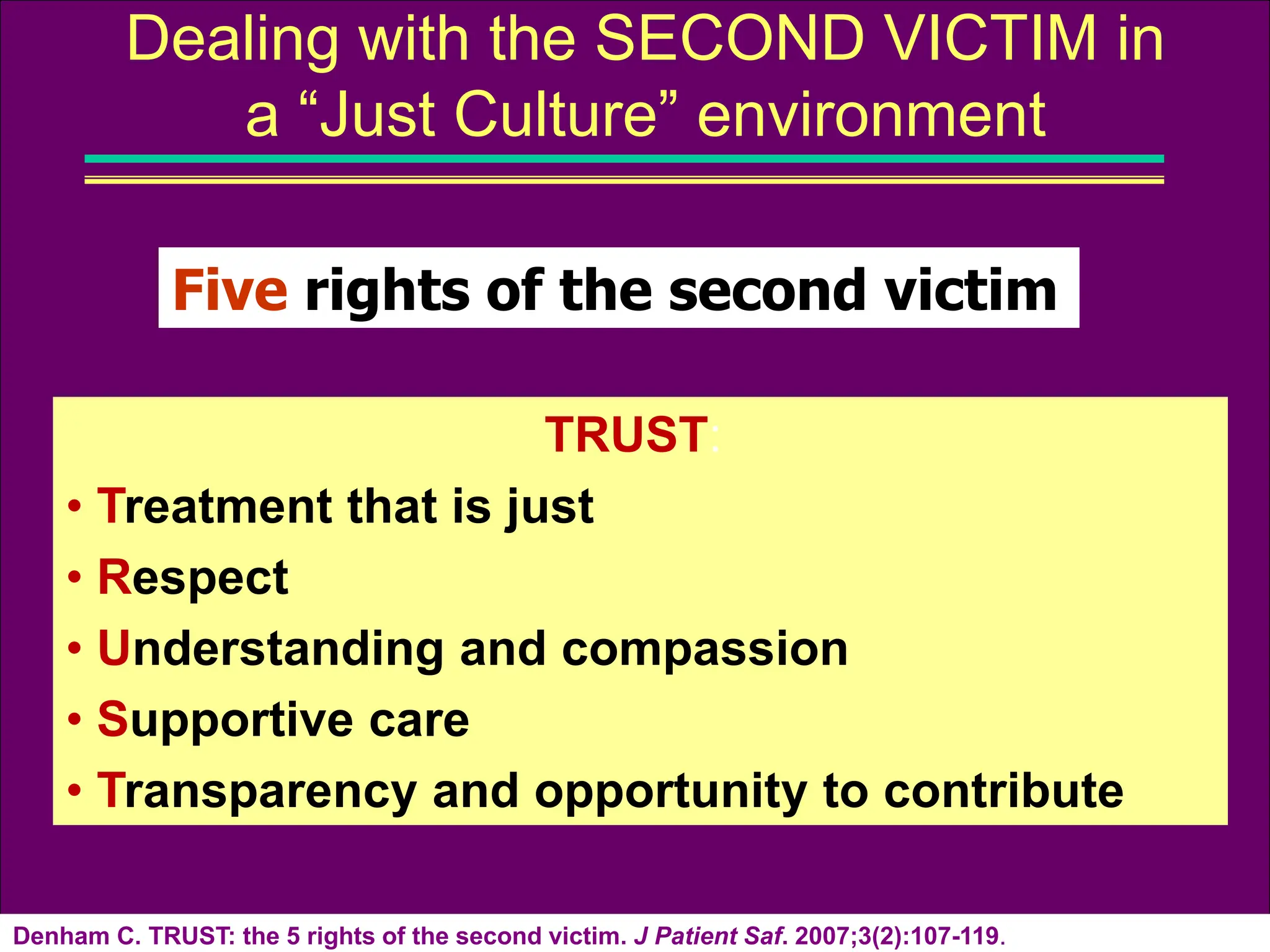 Denham C. TRUST: the 5 rights of the second victim. J Patient Saf. 2007;3(2):107-119.
Dealing with the SECOND VICTIM in
a “Just Culture” environment
TRUST:
• Treatment that is just
• Respect
• Understanding and compassion
• Supportive care
• Transparency and opportunity to contribute
Five rights of the second victim
 