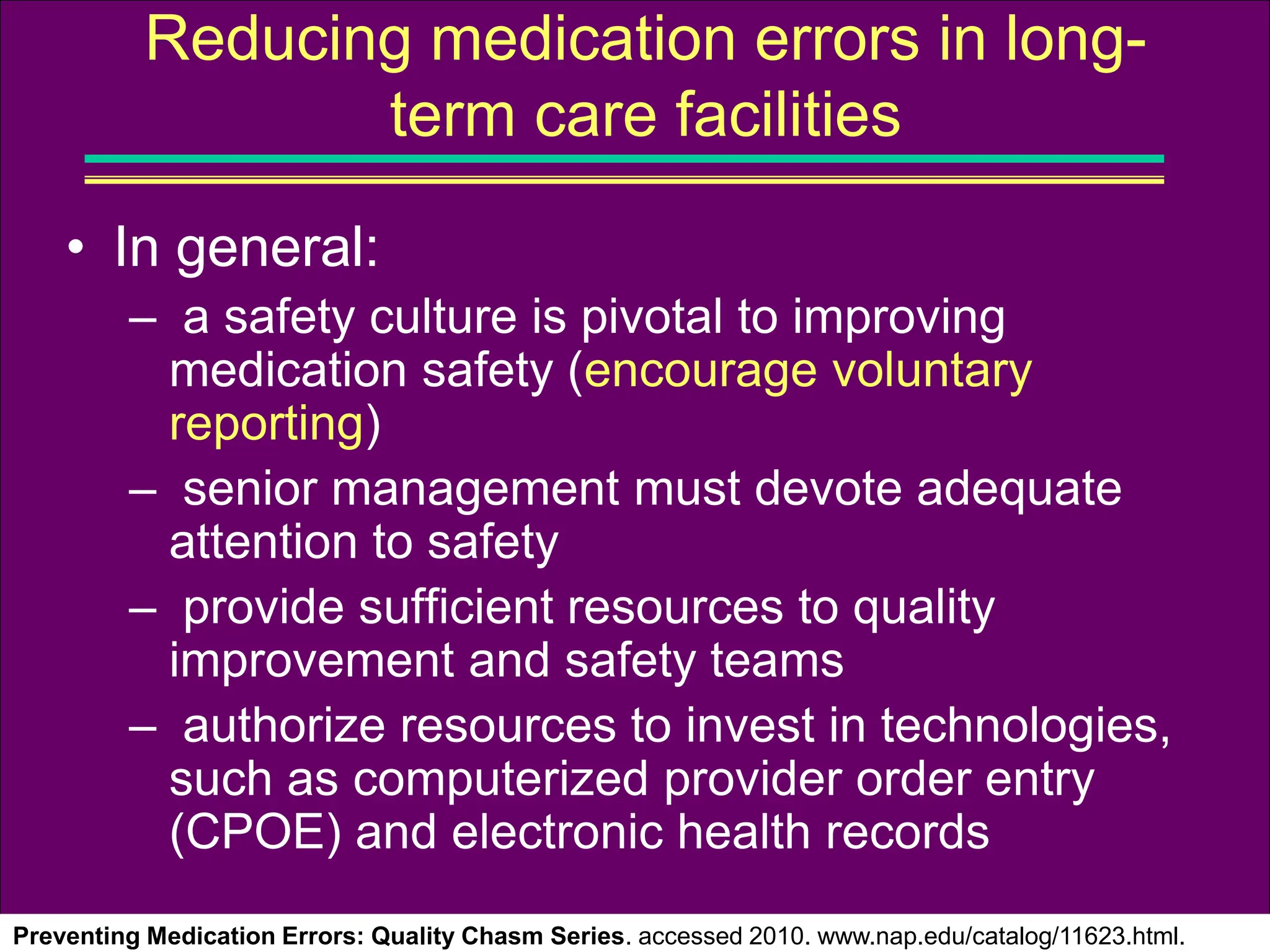 • In general:
– a safety culture is pivotal to improving
medication safety (encourage voluntary
reporting)
– senior management must devote adequate
attention to safety
– provide sufficient resources to quality
improvement and safety teams
– authorize resources to invest in technologies,
such as computerized provider order entry
(CPOE) and electronic health records
Preventing Medication Errors: Quality Chasm Series. accessed 2010. www.nap.edu/catalog/11623.html.
Reducing medication errors in long-
term care facilities
 