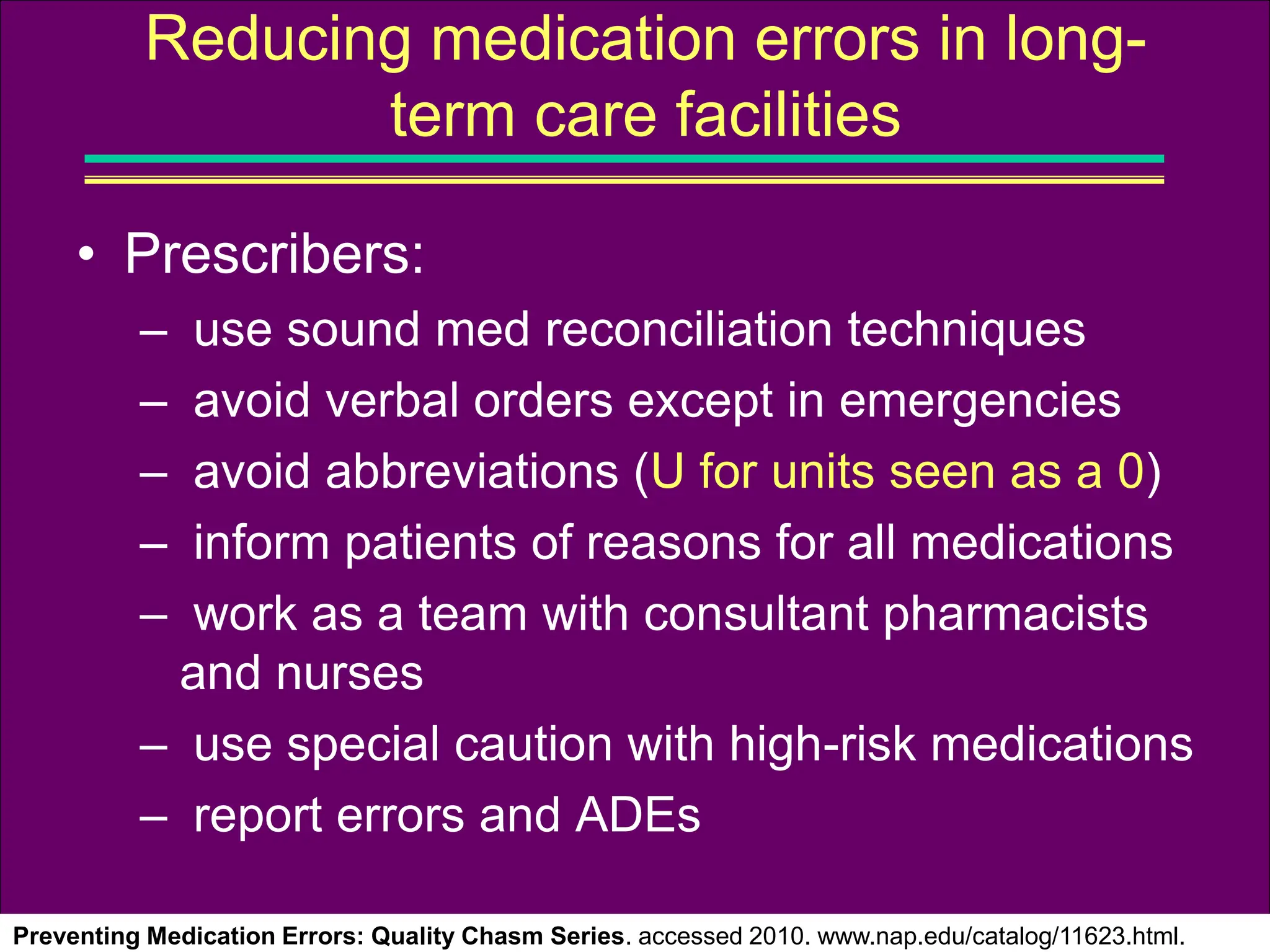 • Prescribers:
– use sound med reconciliation techniques
– avoid verbal orders except in emergencies
– avoid abbreviations (U for units seen as a 0)
– inform patients of reasons for all medications
– work as a team with consultant pharmacists
and nurses
– use special caution with high-risk medications
– report errors and ADEs
Preventing Medication Errors: Quality Chasm Series. accessed 2010. www.nap.edu/catalog/11623.html.
Reducing medication errors in long-
term care facilities
 