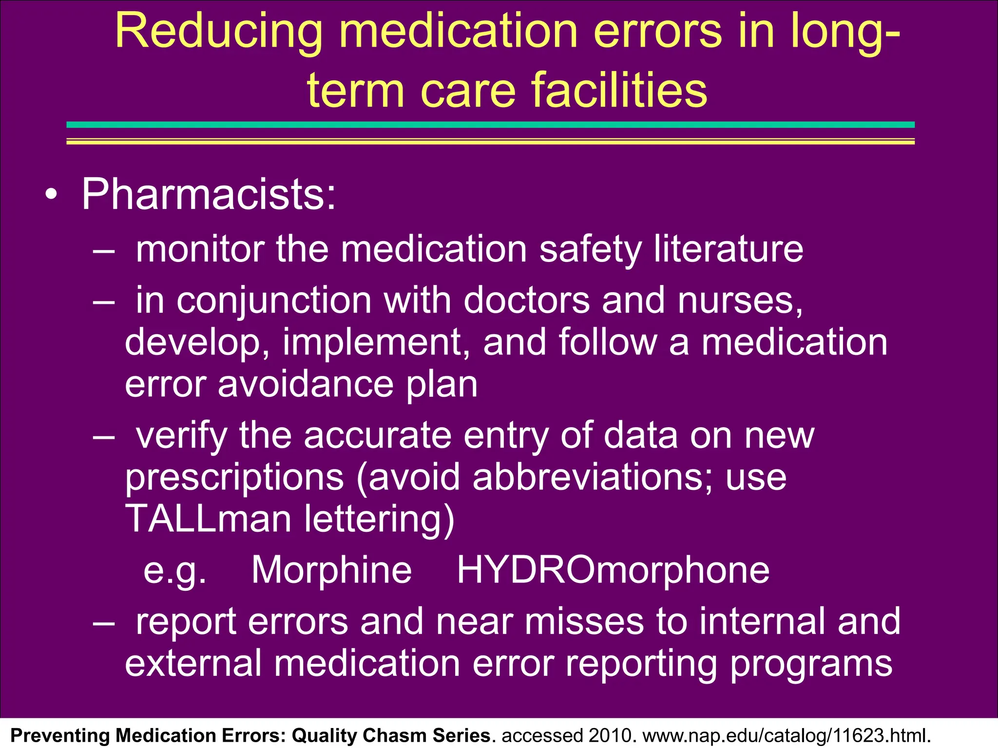 • Pharmacists:
– monitor the medication safety literature
– in conjunction with doctors and nurses,
develop, implement, and follow a medication
error avoidance plan
– verify the accurate entry of data on new
prescriptions (avoid abbreviations; use
TALLman lettering)
e.g. Morphine HYDROmorphone
– report errors and near misses to internal and
external medication error reporting programs
Preventing Medication Errors: Quality Chasm Series. accessed 2010. www.nap.edu/catalog/11623.html.
Reducing medication errors in long-
term care facilities
 