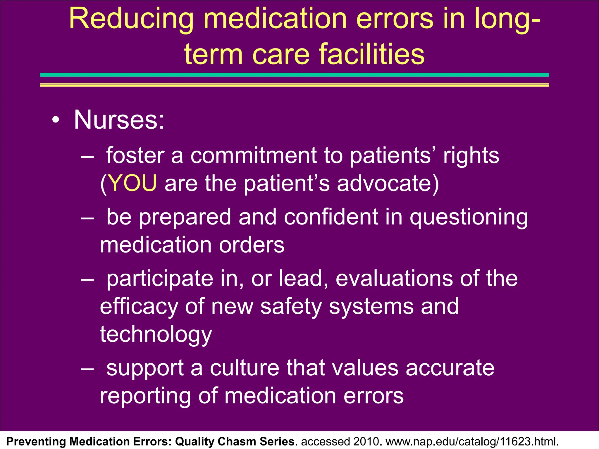 • Nurses:
– foster a commitment to patients’ rights
(YOU are the patient’s advocate)
– be prepared and confident in questioning
medication orders
– participate in, or lead, evaluations of the
efficacy of new safety systems and
technology
– support a culture that values accurate
reporting of medication errors
Preventing Medication Errors: Quality Chasm Series. accessed 2010. www.nap.edu/catalog/11623.html.
Reducing medication errors in long-
term care facilities
 