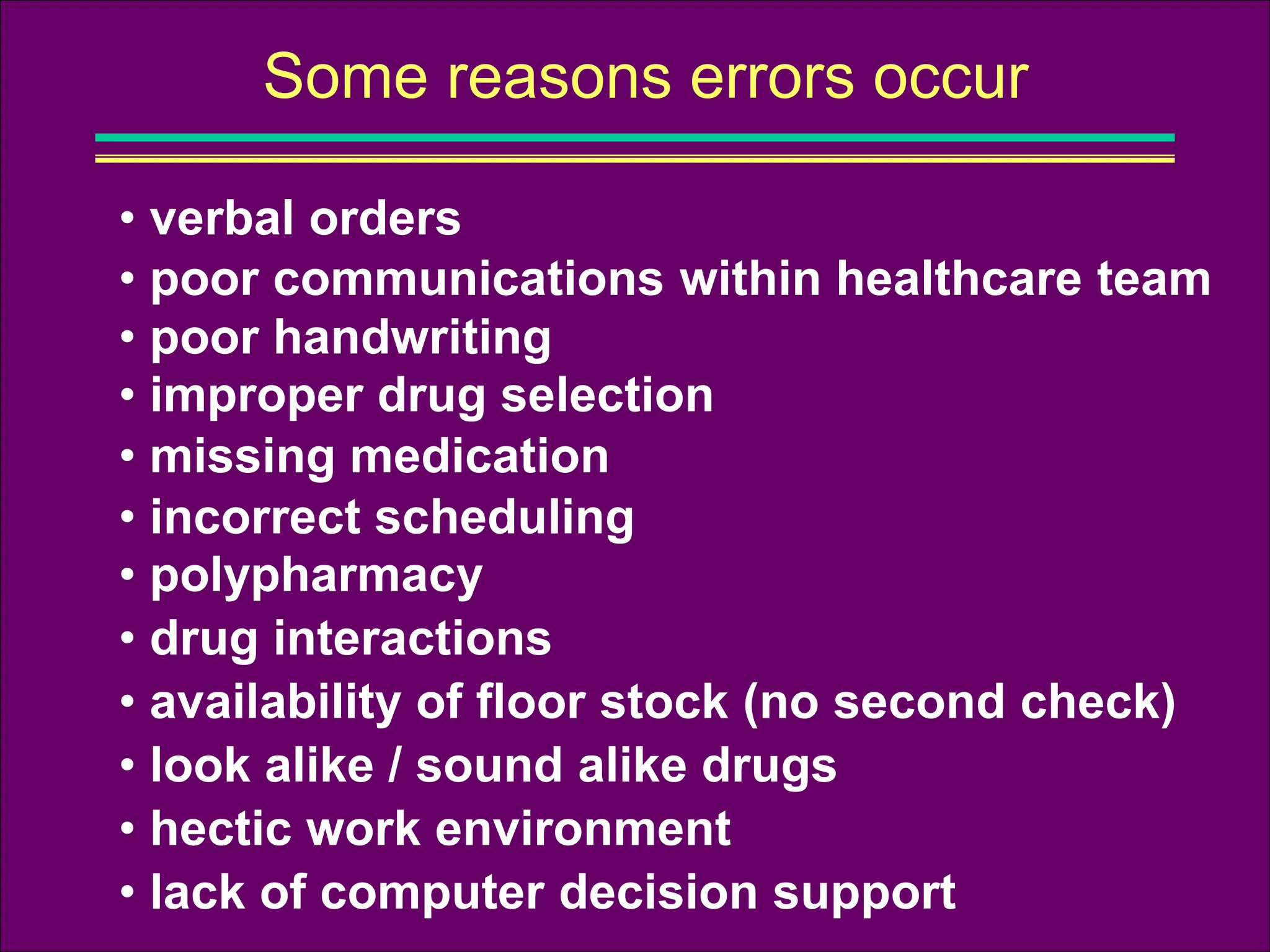Some reasons errors occur
• poor communications within healthcare team
• verbal orders
• poor handwriting
• improper drug selection
• missing medication
• incorrect scheduling
• look alike / sound alike drugs
• polypharmacy
• availability of floor stock (no second check)
• drug interactions
• hectic work environment
• lack of computer decision support
 