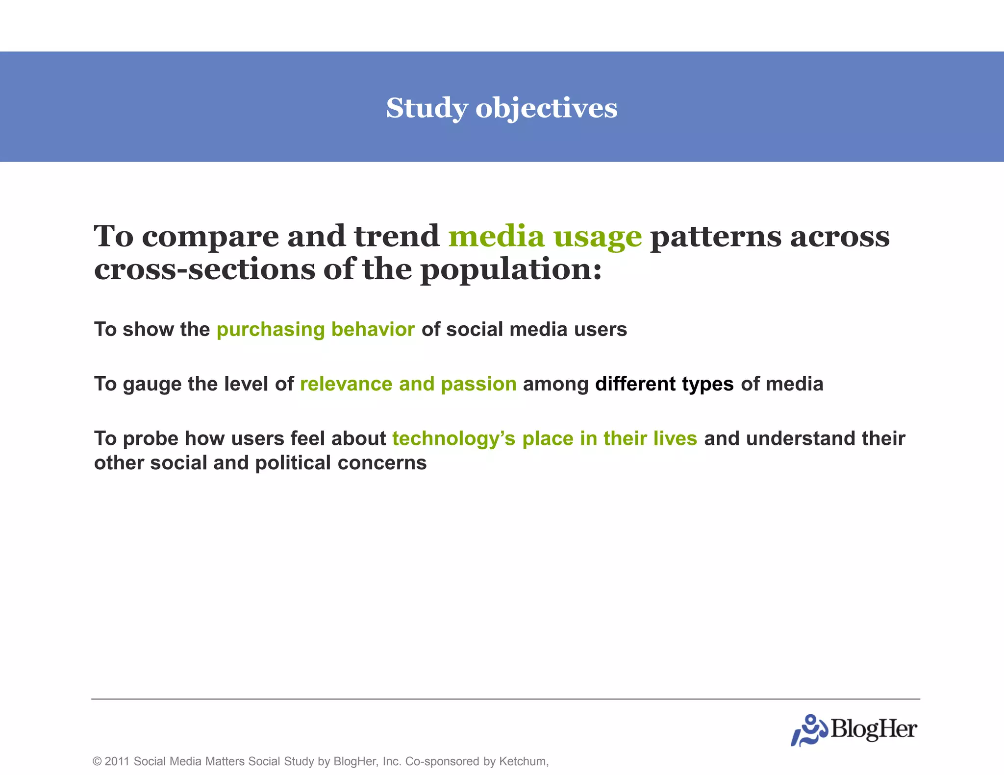 Study objectives



To compare and trend media usage patterns across
cross-sections of the population:
To show the purchasing behavior of social media users

To gauge the level of relevance and passion among different types of media

To probe how users feel about technology’s place in their lives and understand their
other social and political concerns




© 2011 Social Media Matters Social Study by BlogHer, Inc. Co-sponsored by Ketchum,
 