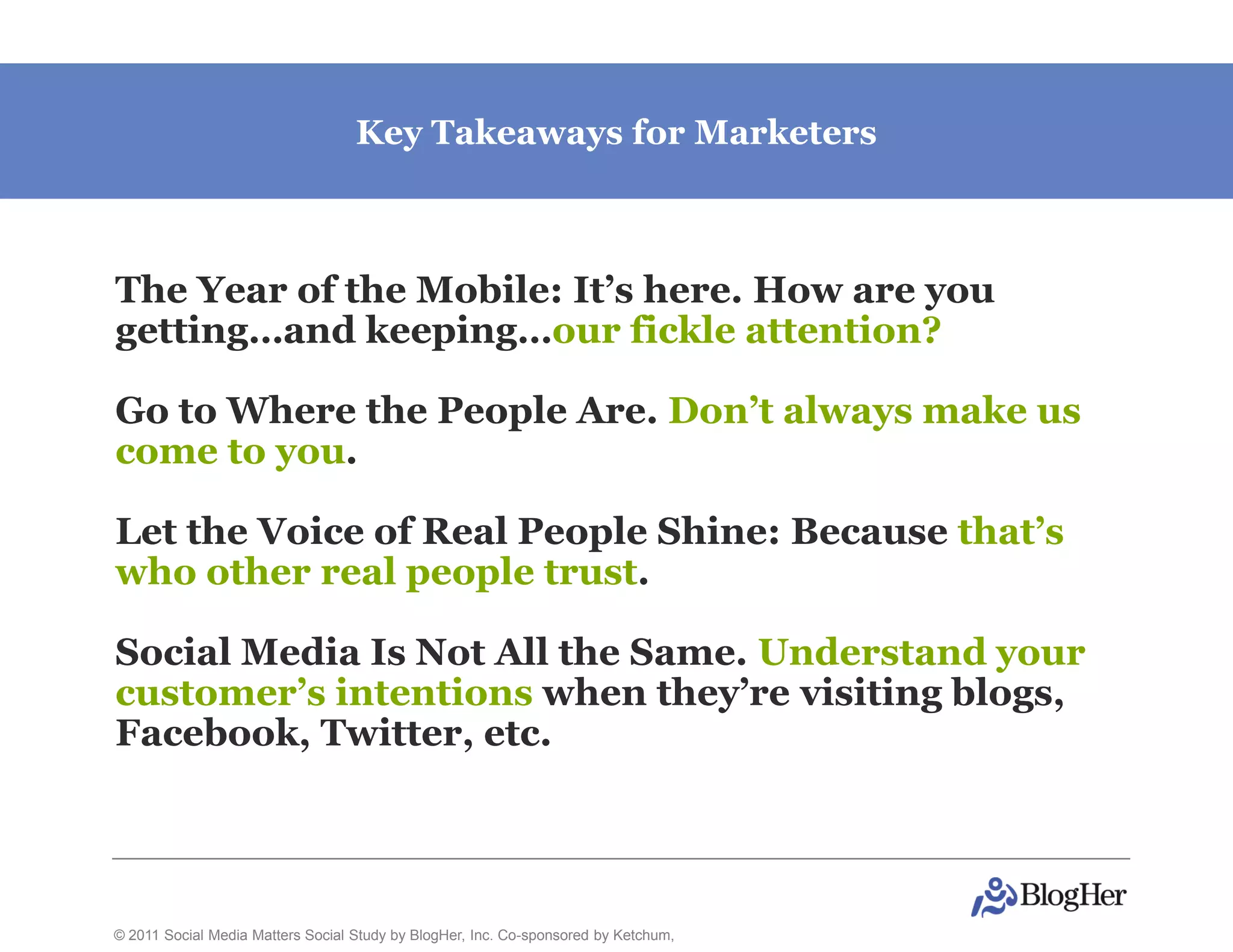 Key Takeaways for Marketers



The Year of the Mobile: It’s here. How are you
getting…and keeping…our fickle attention?

Go to Where the People Are. Don’t always make us
come to you.

Let the Voice of Real People Shine: Because that’s
who other real people trust.

Social Media Is Not All the Same. Understand your
customer’s intentions when they’re visiting blogs,
Facebook, Twitter, etc.




© 2011 Social Media Matters Social Study by BlogHer, Inc. Co-sponsored by Ketchum,
 
