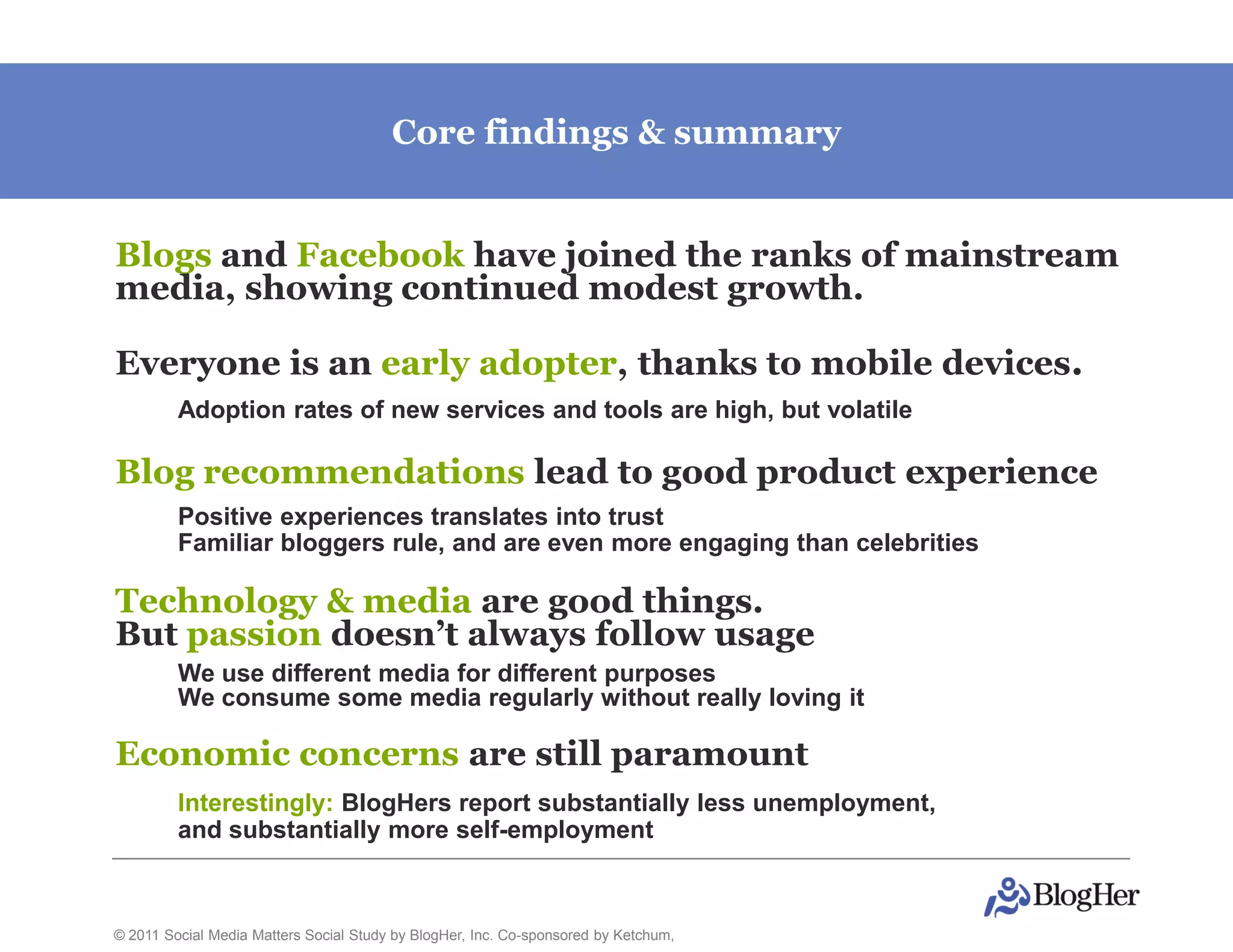 Core findings & summary


Blogs and Facebook have joined the ranks of mainstream
media, showing continued modest growth.

Everyone is an early adopter, thanks to mobile devices.
         Adoption rates of new services and tools are high, but volatile

Blog recommendations lead to good product experience
         Positive experiences translates into trust
         Familiar bloggers rule, and are even more engaging than celebrities

Technology & media are good things.
But passion doesn’t always follow usage
         We use different media for different purposes
         We consume some media regularly without really loving it

Economic concerns are still paramount
         Interestingly: BlogHers report substantially less unemployment,
         and substantially more self-employment



© 2011 Social Media Matters Social Study by BlogHer, Inc. Co-sponsored by Ketchum,
 