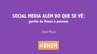 SOCIAL MEDIA ALÉM DO QUE SE VÊ: 
gestão de fluxos e pessoas 
Cinara Moura 
#BHSM 
 