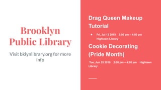 Brooklyn
Public Library
Visit bklynlibrary.org for more
info
Drag Queen Makeup
Tutorial
● Fri, Jul 12 2019 3:00 pm – 4:00 pm
Highlawn Library
Cookie Decorating
(Pride Month)
Tue, Jun 25 2019 3:00 pm – 4:00 pm Highlawn
Library
 