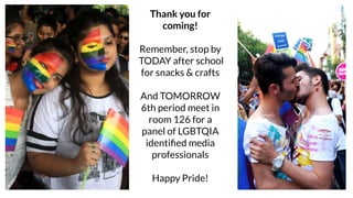 Thank you for
coming!
Remember, stop by
TODAY after school
for snacks & crafts
And TOMORROW
6th period meet in
room 126 for a
panel of LGBTQIA
identiﬁed media
professionals
Happy Pride!
 
