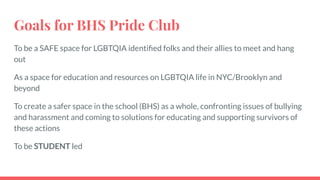 Goals for BHS Pride Club
To be a SAFE space for LGBTQIA identiﬁed folks and their allies to meet and hang
out
As a space for education and resources on LGBTQIA life in NYC/Brooklyn and
beyond
To create a safer space in the school (BHS) as a whole, confronting issues of bullying
and harassment and coming to solutions for educating and supporting survivors of
these actions
To be STUDENT led
 