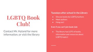 LGBTQ Book
Club!
Contact Mr. Hyland for more
information, or visit the library
Tuesdays after school in the Library
● Discuss books by LGBTQ Authors
● Meet authors
● Hang out!
Even if you can’t join book club
● The library has LOTS of books,
information and resources about
LGBTQ topics!
 