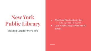 New York
Public Library
Visit nypl.org for more info
● #RainbowReading book list!
○ Get a copy from Mr. Hyland!
● Love + Resistance: Stonewall 50
exhibit
 