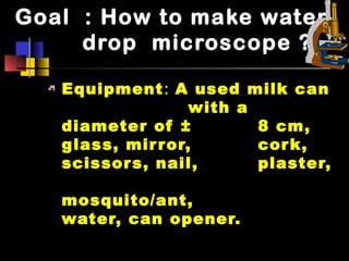 Goal : How to make water
drop microscope ?
Equipment: A used milk can
with a
diameter of ± 8 cm,
glass, mirror, cork,
scissors, nail, plaster,
mosquito/ant,
water, can opener.
 
