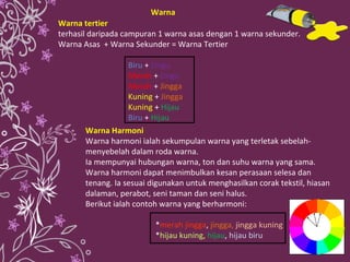 Warna tertier   terhasil daripada campuran 1 warna asas dengan 1 warna sekunder. Warna Asas  + Warna Sekunder = Warna Tertier Biru  +  Ungu   Merah  +  Ungu   Merah  +  Jingga   Kuning  +  Jingga   Kuning  +  Hijau   Biru  +  Hijau   Warna Harmoni Warna harmoni ialah sekumpulan warna yang terletak sebelah-menyebelah dalam roda warna. Ia mempunyai hubungan warna, ton dan suhu warna yang sama. Warna harmoni dapat menimbulkan kesan perasaan selesa dan tenang. Ia sesuai digunakan untuk menghasilkan corak tekstil, hiasan dalaman, perabot, seni taman dan seni halus. Berikut ialah contoh warna yang berharmoni: * merah jingga ,  jingga,   jingga kuning * hijau kuning ,   hijau ,  hijau biru Warna 