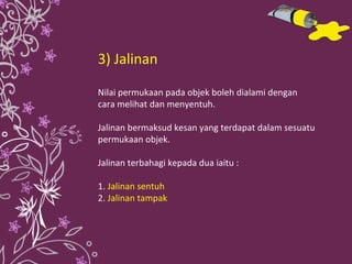 3) Jalinan Nilai permukaan pada objek boleh dialami dengan cara melihat dan menyentuh.  Jalinan bermaksud kesan yang terdapat dalam sesuatu permukaan objek. Jalinan terbahagi kepada dua iaitu : 1.  Jalinan sentuh 2.  Jalinan tampak 