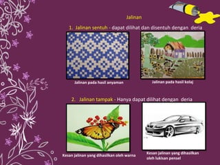 1.  Jalinan sentuh  -  dapat dilihat dan disentuh dengan  deria  2.  Jalinan tampak  -  Hanya dapat dilihat dengan  deria  Jalinan pada hasil anyaman Jalinan pada hasil kolaj  Kesan jalinan yang dihasilkan  oleh lukisan pensel Kesan jalinan yang dihasilkan oleh warna Jalinan 