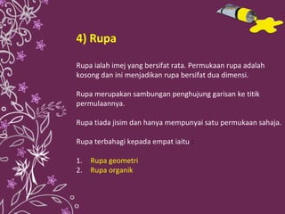 4) Rupa Rupa ialah imej yang bersifat rata. Permukaan rupa adalah kosong dan ini menjadikan rupa bersifat dua dimensi. Rupa merupakan sambungan penghujung garisan ke titik permulaannya. Rupa tiada jisim dan hanya mempunyai satu permukaan sahaja. Rupa terbahagi kepada empat iaitu  : 1.  Rupa geometri 2. Rupa organik 