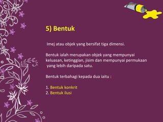 5) Bentuk Imej atau objek yang bersifat tiga dimensi. Bentuk ialah merupakan objek yang mempunyai keluasan, ketinggian, jisim dan mempunyai permukaan yang lebih daripada satu. Bentuk terbahagi kepada dua iaitu : 1.   Bentuk konkrit  2.   Bentuk ilusi 