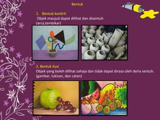 Bentuk konkrit Objek maujud dapat dilihat dan disentuh (arca,tembikar)  2. Bentuk ilusi Objek yang boleh dilihat sahaja dan tidak dapat dirasa oleh deria sentuh. (gambar, lukisan, dan catan) Bentuk 