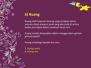 6) Ruang Ruang ialah kawasan kosong yang terdapat dalam sesuatu objek ataupun jarak yang ada pada di antara kedua-dua objek dalam sesebuah karya seni. Ruang mudah diwujudkan dalam menggunakan garisan grid perspektif. Ruang terbahagi kepada dua iaitu : 1.   Ruang nyata 2.  Ruang ilusi 
