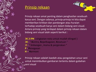 Prinsip rekaan Prinsip rekaan amat penting dalam penghasilan sesebuah karya seni. Dengan adanya, prinsip-prinsip ini kita dapat memberikan kritikan dan pandangan atau huraian terhadap sesebuah karya seni dalam bidang seni visual. Antara prinsip yang terdapat dalam prinsip rekaan dalam bidang seni visual ialah seperti berikut : 3 K  2 I PH   ( singkatan nota untuk mudah diingati ) 3 K  -  "  K ontra,  K epelbagaian,  K esatuan " 2 I  -  "  I mbangan ,  I rama & pergerakan " P   -  P enegasan H  –  H armoni Prinsip rekaan adalah kaedah atau pengolahan unsur seni untuk menimbulkan gambaran tertentu dalam gubahan seni visual 