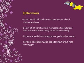 1)Harmoni - Dalam istilah bahasa harmoni membawa maksud  aman dan damai - Dalam istilah seni harmoni merupakan hasil ulangan  dan rentak unsur seni yang sesuai dan seimbang - Harmoni wujud dalam penggunaan garisan dan warna - Harmoni tidak akan wujud jika ada unsur-unsur yang  bercanggah 