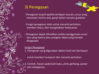3) Penegasan - Penegasan wujud apabila terdapat sesuatu unsur yang  menonjol, kontra atau ganjil dalam sesuatu gubahan - Fungsi penegasan ialah untuk menarik perhatian,  memberi fokus, dan mengelakkan kebosanan - Penegasan dapat dihasilkan melalui penggunaan unsur  seni yang kontra atau asingkan objek yang hendak  ditegaskan Fungsi Penegasan 1. Penegasan yang digunakan dalam hasil seni bertujuan  untuk memberi tumpuan dan menarik perhatian. 2. Contoh, hiasan pada kulit buku, pintu gerbang, poster  dan sebagainya. 