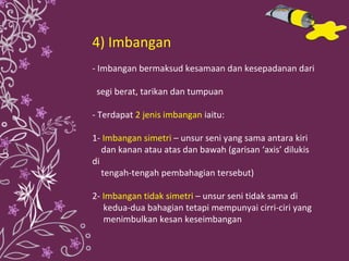 4) Imbangan - Imbangan bermaksud kesamaan dan kesepadanan dari  segi berat, tarikan dan tumpuan - Terdapat  2 jenis imbangan  iaitu: 1-   Imbangan simetri  – unsur seni yang sama antara kiri  dan kanan atau atas dan bawah (garisan ‘axis’ dilukis di  tengah-tengah pembahagian tersebut) 2-  Imbangan tidak simetri  – unsur seni tidak sama di  kedua-dua bahagian tetapi mempunyai cirri-ciri yang  menimbulkan kesan keseimbangan 