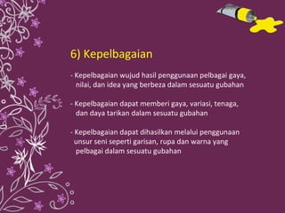 6) Kepelbagaian - Kepelbagaian wujud hasil penggunaan pelbagai gaya,  nilai, dan idea yang berbeza dalam sesuatu gubahan - Kepelbagaian dapat memberi gaya, variasi, tenaga,  dan daya tarikan dalam sesuatu gubahan - Kepelbagaian dapat dihasilkan melalui penggunaan  unsur seni seperti garisan, rupa dan warna yang  pelbagai dalam sesuatu gubahan 