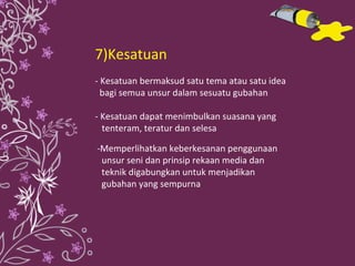 7)Kesatuan - Kesatuan bermaksud satu tema atau satu idea  bagi semua unsur dalam sesuatu gubahan - Kesatuan dapat menimbulkan suasana yang  tenteram, teratur dan selesa  -Memperlihatkan keberkesanan penggunaan  unsur seni dan prinsip rekaan media dan  teknik digabungkan untuk menjadikan  gubahan yang sempurna  